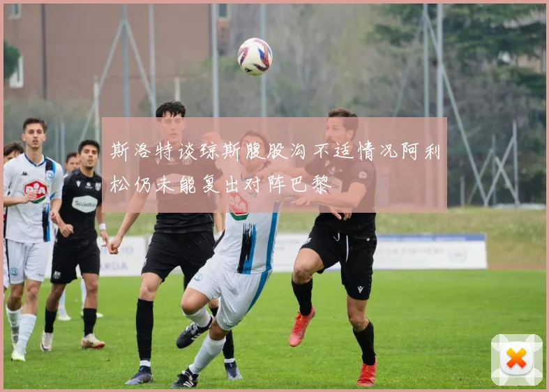 斯洛特谈琼斯腹股沟不适情况阿利松仍未能复出对阵巴黎