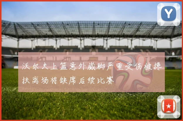 沃尔夫上篮意外崴脚严重受伤被搀扶离场将缺席后续比赛