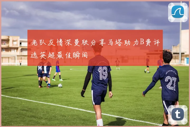 老队友情深曼联分享马塔助力B费评选英超最佳瞬间