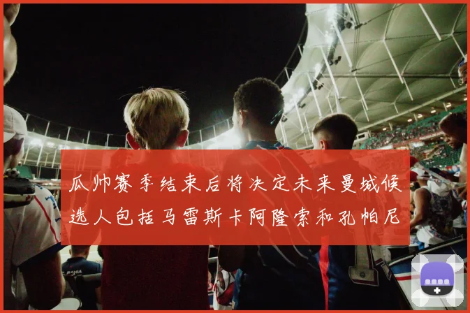 瓜帅赛季结束后将决定未来曼城候选人包括马雷斯卡阿隆索和孔帕尼