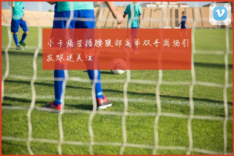 小卡痛苦捂腰腹部高举双手离场引发球迷关注