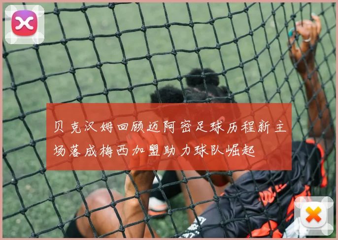 贝克汉姆回顾迈阿密足球历程新主场落成梅西加盟助力球队崛起
