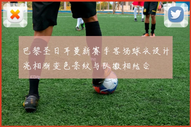 巴黎圣日耳曼新赛季客场球衣设计亮相渐变色条纹与队徽相结合