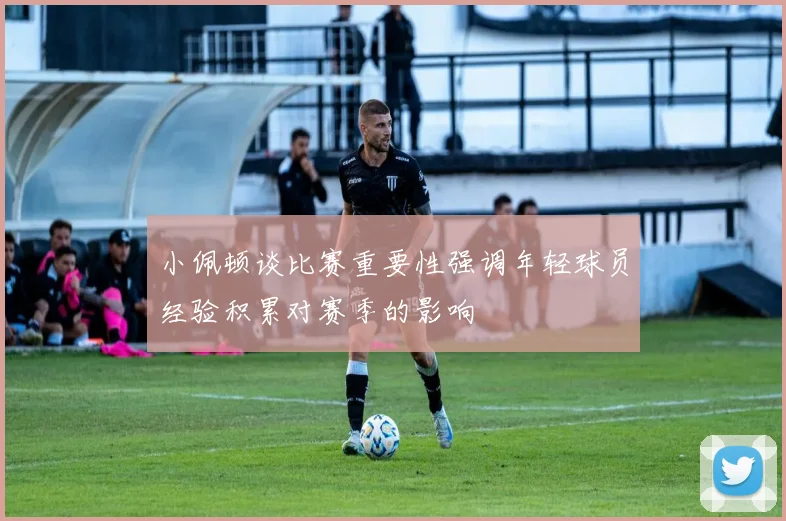 小佩顿谈比赛重要性强调年轻球员经验积累对赛季的影响